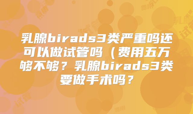 乳腺birads3类严重吗还可以做试管吗(费用五万够不够?乳腺birads3类要做手术吗?