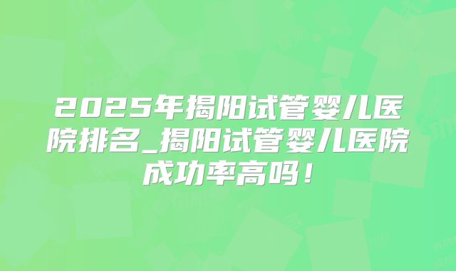 2025年揭阳试管婴儿医院排名_揭阳试管婴儿医院成功率高吗!