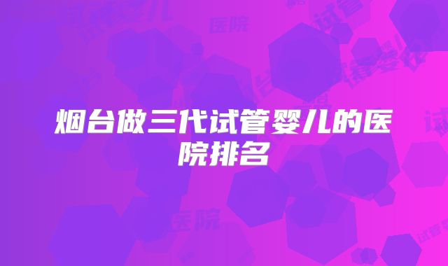 烟台做三代试管婴儿的医院排名