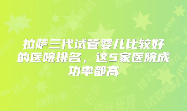 拉萨三代试管婴儿比较好的医院排名,这5家医院成功率都高
