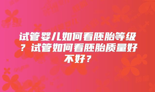 试管婴儿如何看胚胎等级？试管如何看胚胎质量好不好？