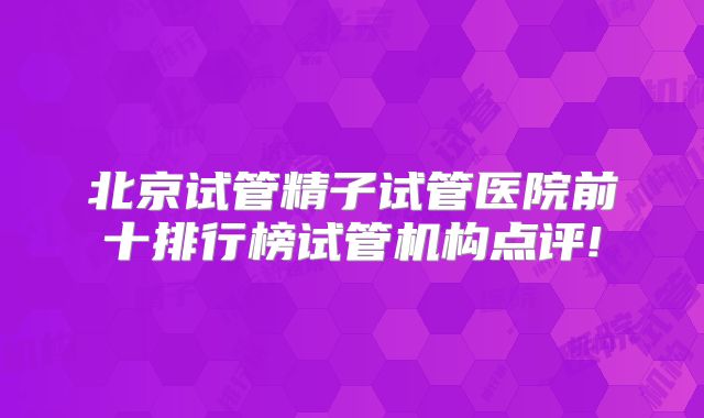 北京试管精子试管医院前十排行榜试管机构点评!