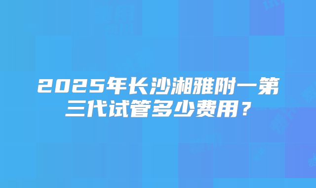 2025年长沙湘雅附一第三代试管多少费用？