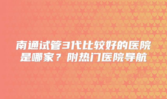 南通试管3代比较好的医院是哪家？附热门医院导航