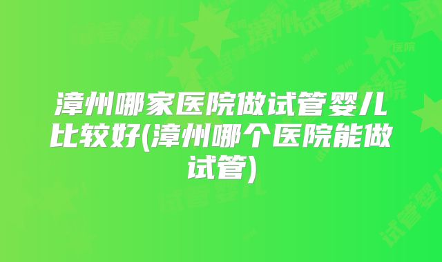 漳州哪家医院做试管婴儿比较好(漳州哪个医院能做试管)