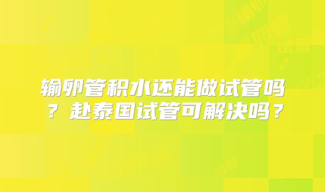 输卵管积水还能做试管吗?赴泰国试管可解决吗?