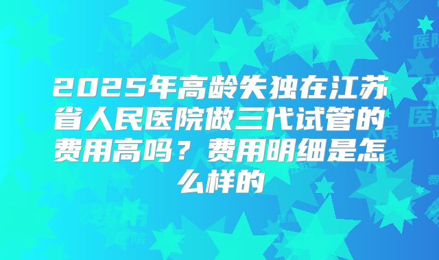 2025年高龄失独在江苏省人民医院做三代试管的费用高吗？费用明细是怎么样的