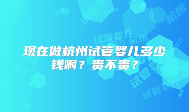 现在做杭州试管婴儿多少钱啊？贵不贵？