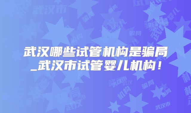 武汉哪些试管机构是骗局_武汉市试管婴儿机构!