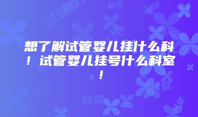 想了解试管婴儿挂什么科！试管婴儿挂号什么科室！