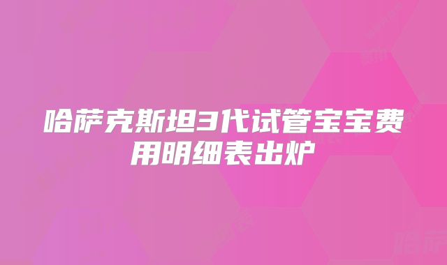 哈萨克斯坦3代试管宝宝费用明细表出炉