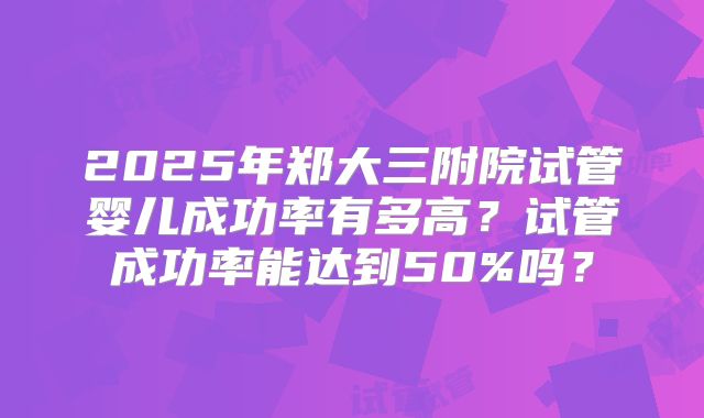 2025年郑大三附院试管婴儿成功率有多高？试管成功率能达到50%吗？