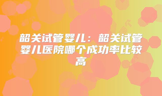 韶关试管婴儿：韶关试管婴儿医院哪个成功率比较高