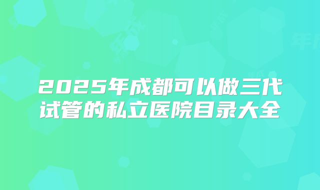 2025年成都可以做三代试管的私立医院目录大全
