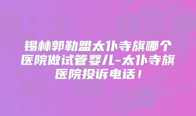 锡林郭勒盟太仆寺旗哪个医院做试管婴儿-太仆寺旗医院投诉电话!