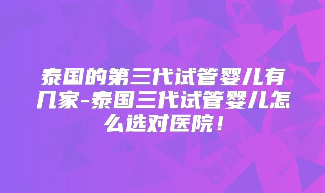 泰国的第三代试管婴儿有几家-泰国三代试管婴儿怎么选对医院!