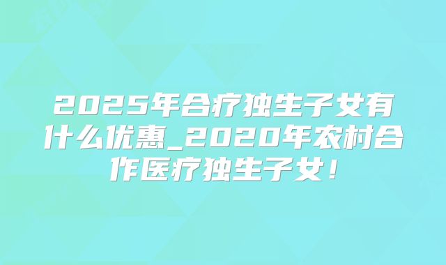 2025年合疗独生子女有什么优惠_2020年农村合作医疗独生子女！
