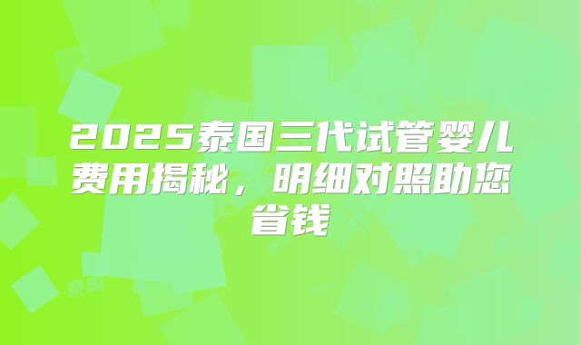 2025泰国三代试管婴儿费用揭秘,明细对照助您省钱