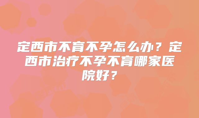 定西市不育不孕怎么办?定西市治疗不孕不育哪家医院好?