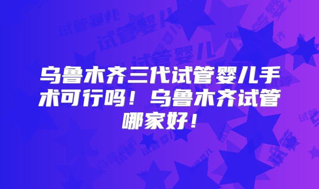 乌鲁木齐三代试管婴儿手术可行吗!乌鲁木齐试管哪家好!