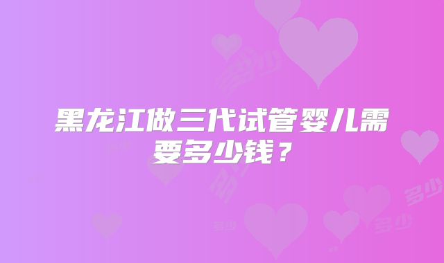 黑龙江做三代试管婴儿需要多少钱？