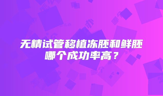 无精试管移植冻胚和鲜胚哪个成功率高？