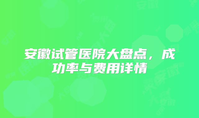 安徽试管医院大盘点，成功率与费用详情