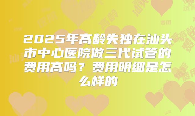 2025年高龄失独在汕头市中心医院做三代试管的费用高吗?费用明细是怎么样的
