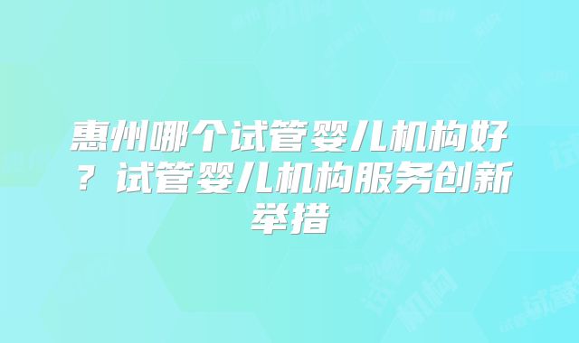 惠州哪个试管婴儿机构好?试管婴儿机构服务创新举措
