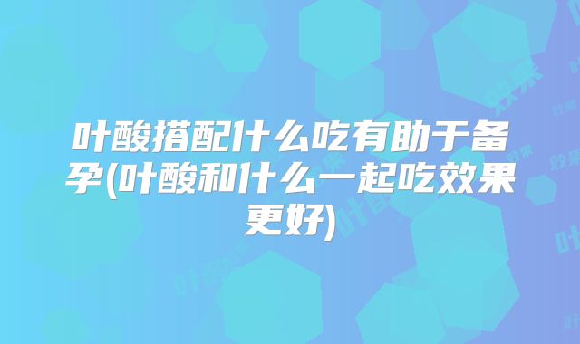 叶酸搭配什么吃有助于备孕(叶酸和什么一起吃效果更好)