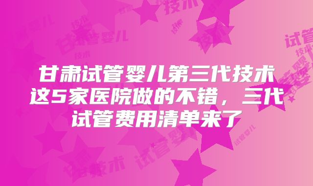 甘肃试管婴儿第三代技术这5家医院做的不错,三代试管费用清单来了