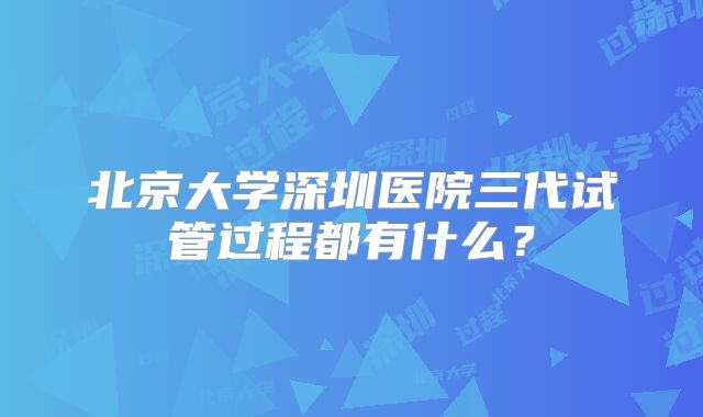 北京大学深圳医院三代试管过程都有什么？