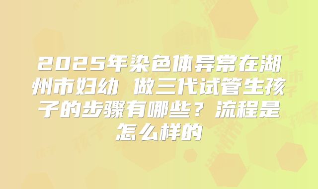 2025年染色体异常在湖州市妇幼 做三代试管生孩子的步骤有哪些?流程是怎么样的