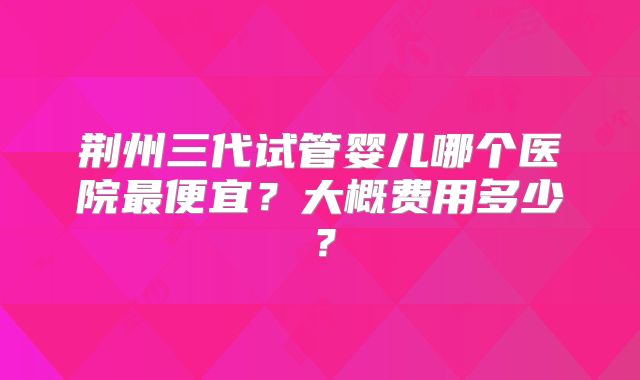 荆州三代试管婴儿哪个医院最便宜?大概费用多少?