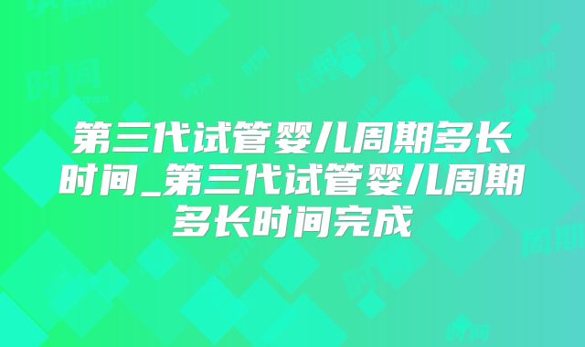 第三代试管婴儿周期多长时间_第三代试管婴儿周期多长时间完成