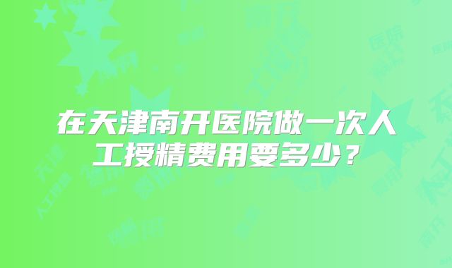 在天津南开医院做一次人工授精费用要多少？