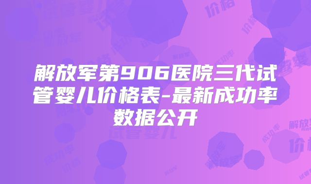 解放军第906医院三代试管婴儿价格表-最新成功率数据公开