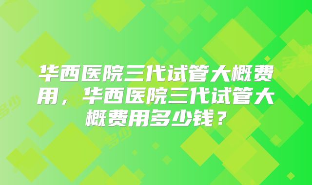 华西医院三代试管大概费用,华西医院三代试管大概费用多少钱?