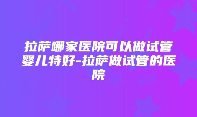 拉萨哪家医院可以做试管婴儿特好-拉萨做试管的医院