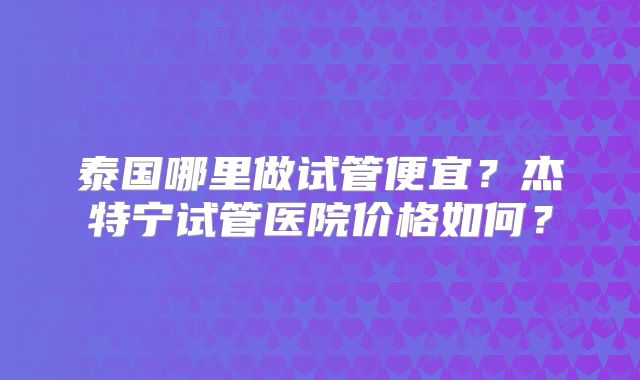 泰国哪里做试管便宜?杰特宁试管医院价格如何?
