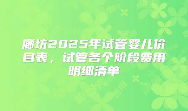 廊坊2025年试管婴儿价目表,试管各个阶段费用明细清单