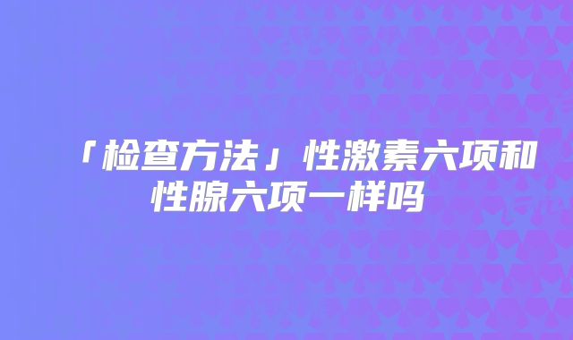 「检查方法」性激素六项和性腺六项一样吗