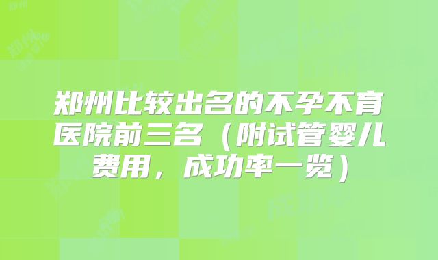 郑州比较出名的不孕不育医院前三名（附试管婴儿费用，成功率一览）