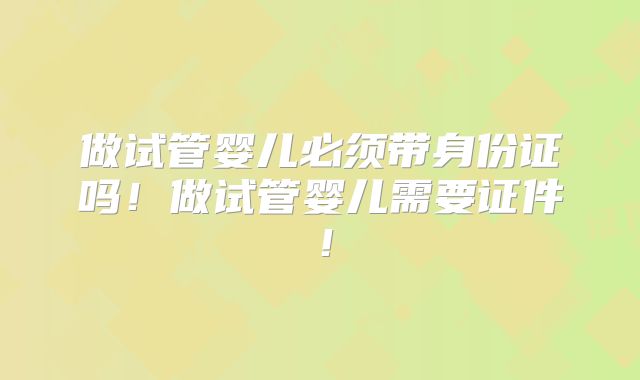 做试管婴儿必须带身份证吗!做试管婴儿需要证件!