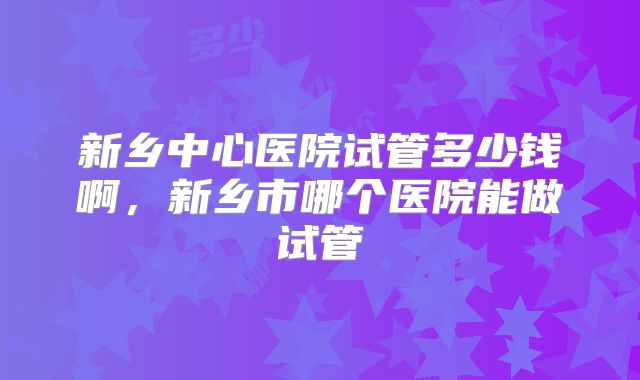 新乡中心医院试管多少钱啊,新乡市哪个医院能做试管