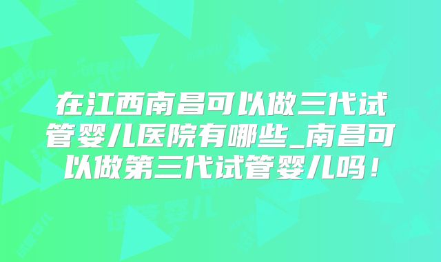 在江西南昌可以做三代试管婴儿医院有哪些_南昌可以做第三代试管婴儿吗！
