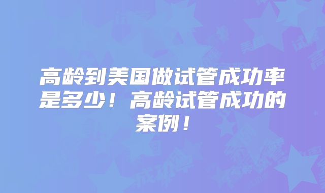 高龄到美国做试管成功率是多少!高龄试管成功的案例!