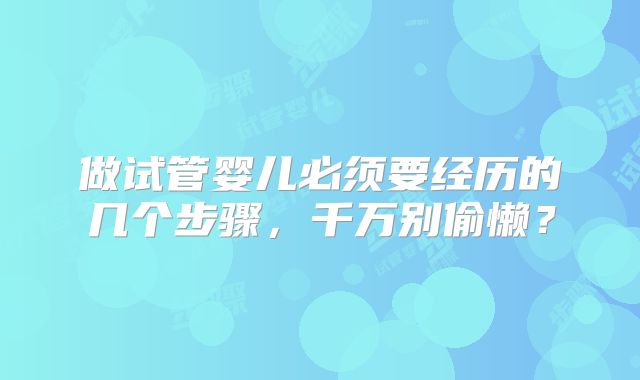 做试管婴儿必须要经历的几个步骤,千万别偷懒?