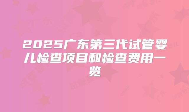 2025广东第三代试管婴儿检查项目和检查费用一览