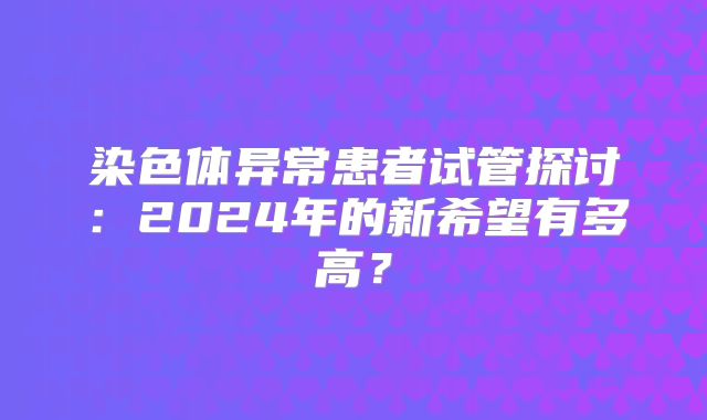 染色体异常患者试管探讨：2024年的新希望有多高？